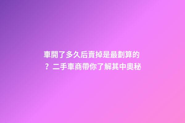 車開了多久后賣掉是最劃算的？二手車商帶你了解其中奧秘